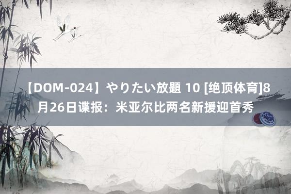 【DOM-024】やりたい放題 10 [绝顶体育]8月26日谍报：米亚尔比两名新援迎首秀