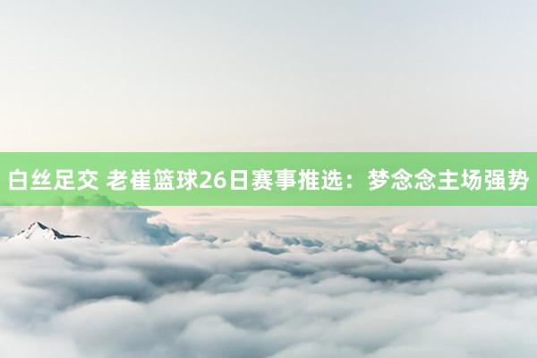 白丝足交 老崔篮球26日赛事推选：梦念念主场强势