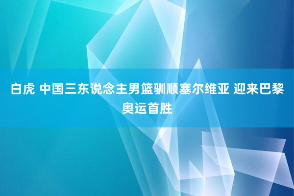 白虎 中国三东说念主男篮驯顺塞尔维亚 迎来巴黎奥运首胜