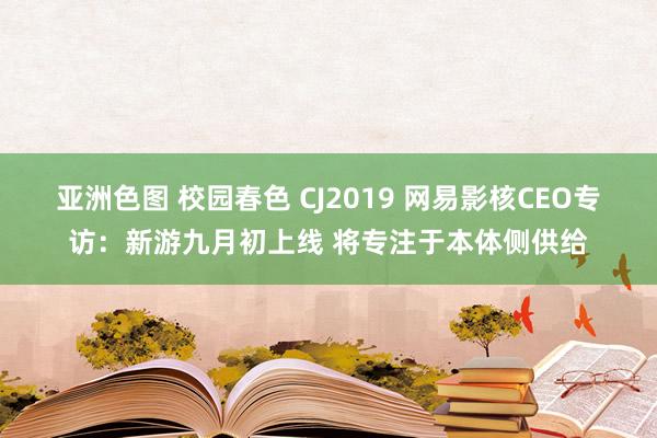 亚洲色图 校园春色 CJ2019 网易影核CEO专访：新游九月初上线 将专注于本体侧供给