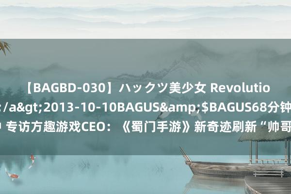 【BAGBD-030】ハックツ美少女 Revolution さくらゆら</a>2013-10-10BAGUS&$BAGUS68分钟 专访方趣游戏CEO：《蜀门手游》新奇迹刷新“帅哥”见解 出海将成未来重点之一