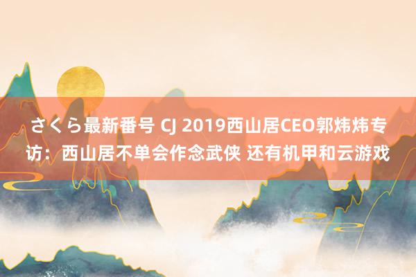 さくら最新番号 CJ 2019西山居CEO郭炜炜专访：西山居不单会作念武侠 还有机甲和云游戏