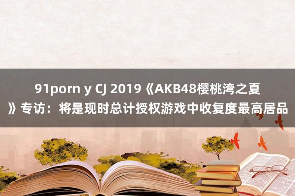 91porn y CJ 2019《AKB48樱桃湾之夏》专访：将是现时总计授权游戏中收复度最高居品