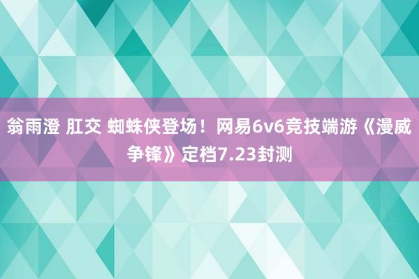 翁雨澄 肛交 蜘蛛侠登场！网易6v6竞技端游《漫威争锋》定档7.23封测