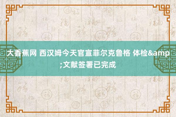 大香蕉网 西汉姆今天官宣菲尔克鲁格 体检&文献签署已完成