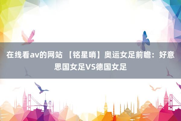 在线看av的网站 【铭星哨】奥运女足前瞻：好意思国女足VS德国女足