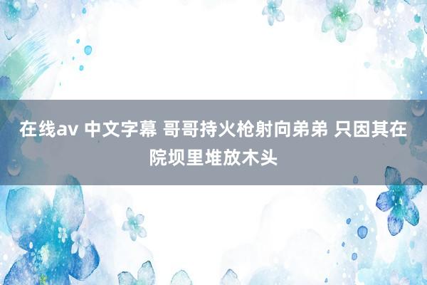 在线av 中文字幕 哥哥持火枪射向弟弟 只因其在院坝里堆放木头