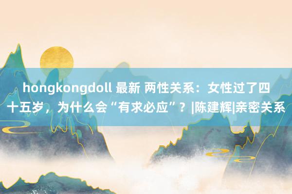 hongkongdoll 最新 两性关系：女性过了四十五岁，为什么会“有求必应”？|陈建辉|亲密关系