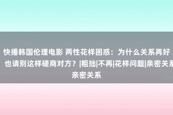 快播韩国伦理电影 两性花样困惑：为什么关系再好，也请别这样磋商对方？|粗拙|不再|花样问题|亲密关系