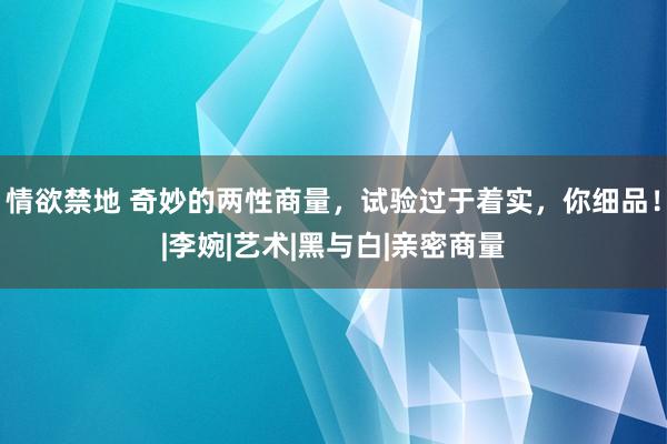 情欲禁地 奇妙的两性商量，试验过于着实，你细品！|李婉|艺术|黑与白|亲密商量