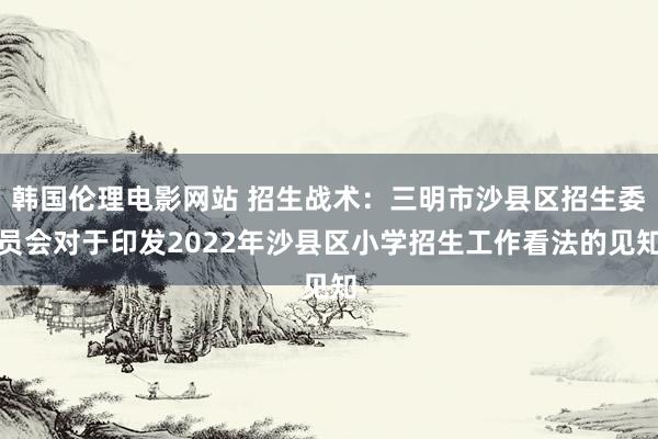 韩国伦理电影网站 招生战术：三明市沙县区招生委员会对于印发2022年沙县区小学招生工作看法的见知