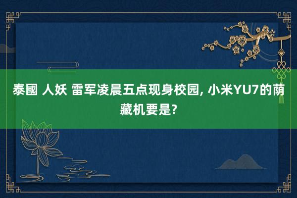 泰國 人妖 雷军凌晨五点现身校园, 小米YU7的荫藏机要是?