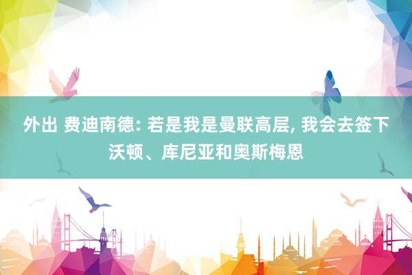 外出 费迪南德: 若是我是曼联高层, 我会去签下沃顿、库尼亚和奥斯梅恩
