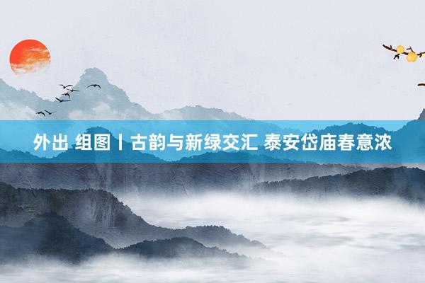 外出 组图丨古韵与新绿交汇 泰安岱庙春意浓
