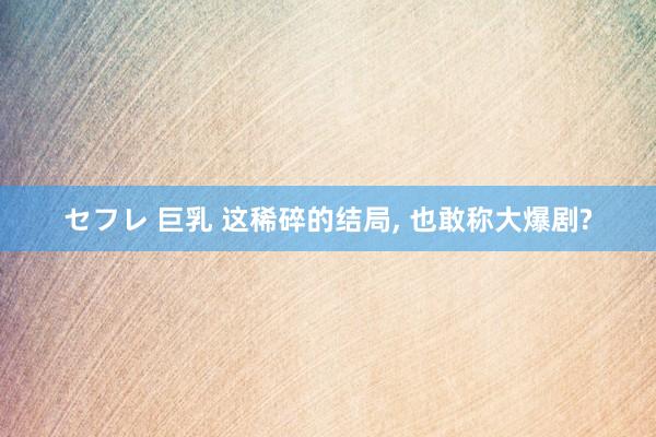 セフレ 巨乳 这稀碎的结局, 也敢称大爆剧?