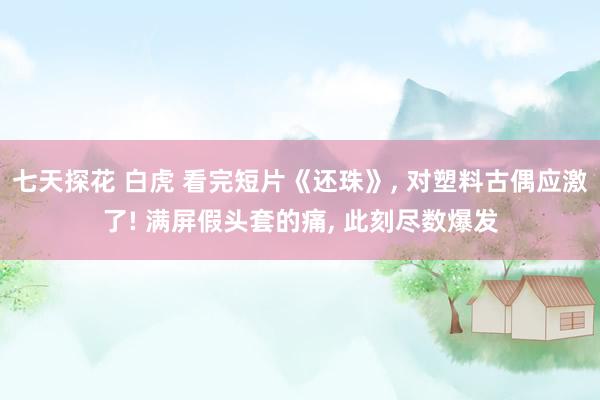 七天探花 白虎 看完短片《还珠》, 对塑料古偶应激了! 满屏假头套的痛, 此刻尽数爆发