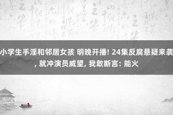 小学生手淫和邻居女孩 明晚开播! 24集反腐悬疑来袭, 就冲演员威望, 我敢断言: 能火