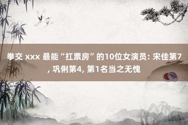 拳交 xxx 最能“扛票房”的10位女演员: 宋佳第7, 巩俐第4, 第1名当之无愧